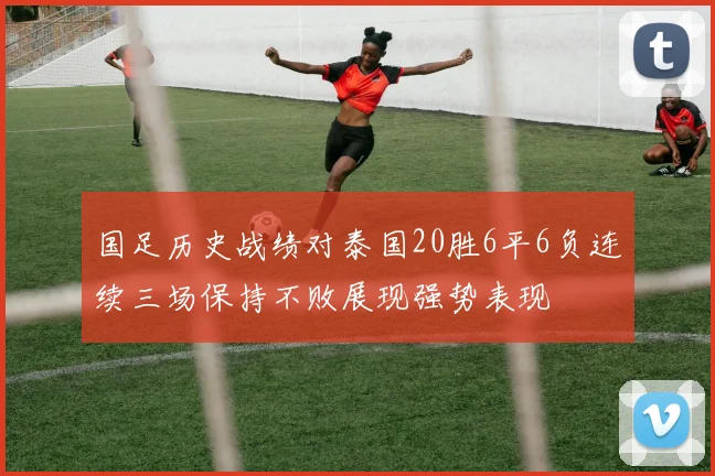 国足历史战绩对泰国20胜6平6负连续三场保持不败展现强势表现