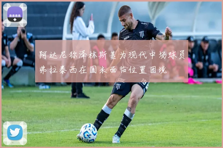 阿达尼称泽林斯基为现代中场球员弗拉泰西在国米面临位置困境