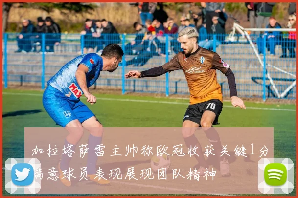 加拉塔萨雷主帅称欧冠收获关键1分满意球员表现展现团队精神