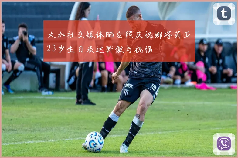 大加社交媒体晒合照庆祝娜塔莉亚23岁生日表达骄傲与祝福