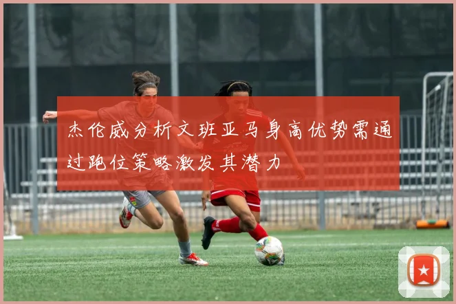 杰伦威分析文班亚马身高优势需通过跑位策略激发其潜力