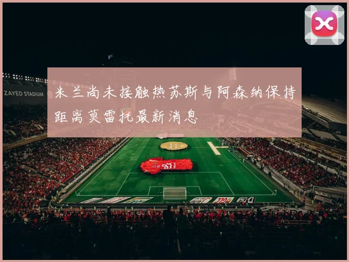 米兰尚未接触热苏斯与阿森纳保持距离莫雷托最新消息