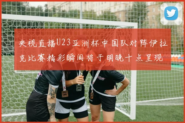 央视直播U23亚洲杯中国队对阵伊拉克比赛精彩瞬间将于明晚十点呈现