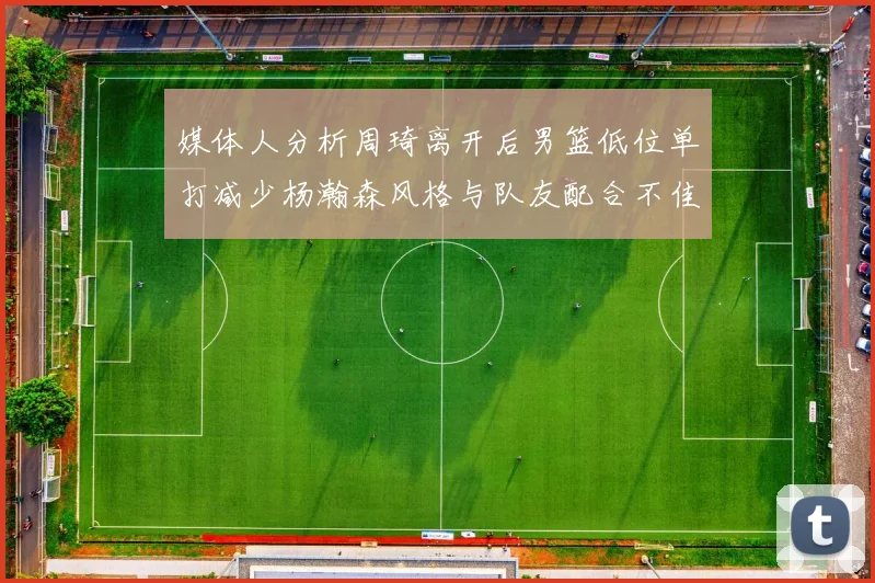 媒体人分析周琦离开后男篮低位单打减少杨瀚森风格与队友配合不佳