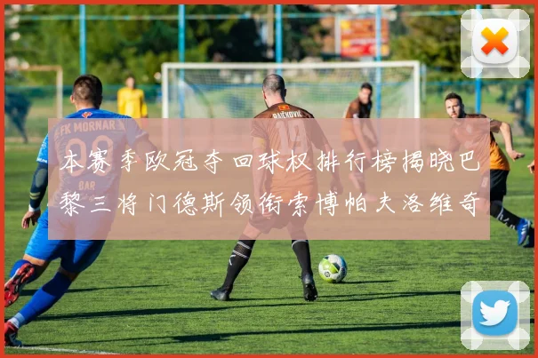 本赛季欧冠夺回球权排行榜揭晓巴黎三将门德斯领衔索博帕夫洛维奇紧随其后