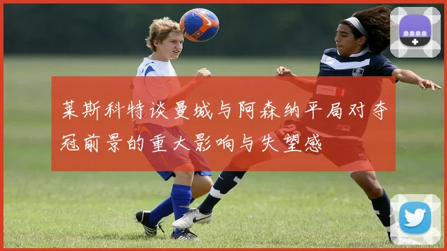 莱斯科特谈曼城与阿森纳平局对夺冠前景的重大影响与失望感