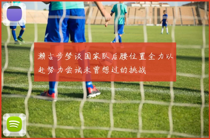 濑古步梦谈国家队后腰位置全力以赴努力尝试未曾想过的挑战