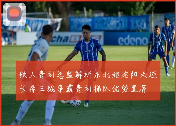 铁人青训总监解析东北超沈阳大连长春三城争霸青训梯队优势显著