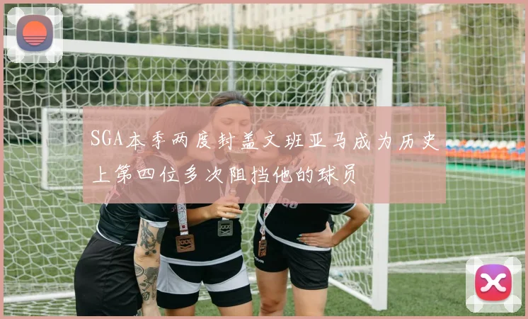 SGA本季两度封盖文班亚马成为历史上第四位多次阻挡他的球员