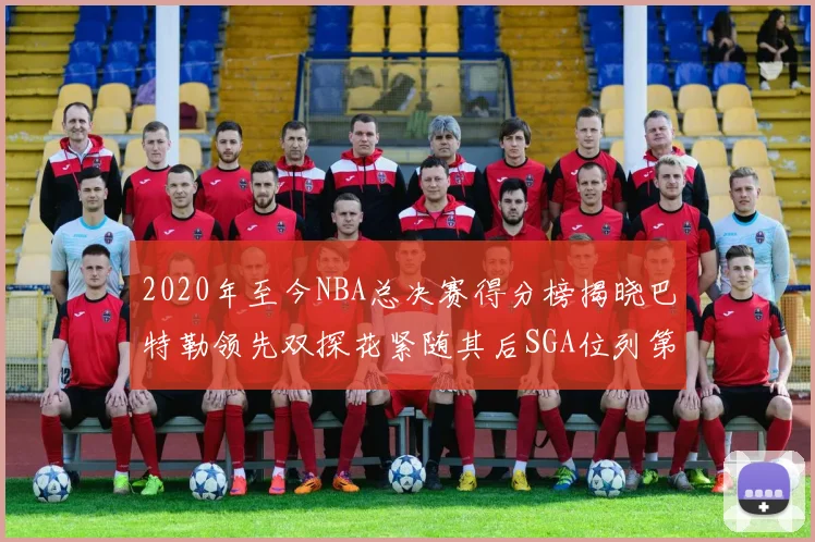 2020年至今NBA总决赛得分榜揭晓巴特勒领先双探花紧随其后SGA位列第四