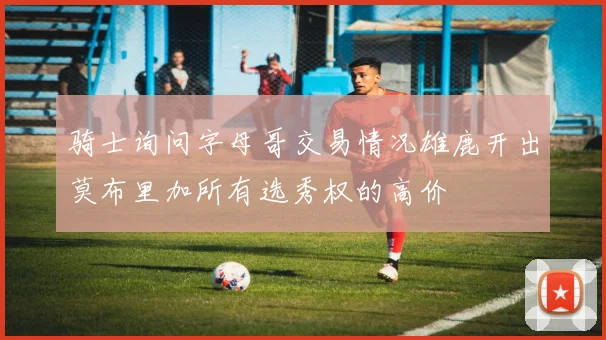 骑士询问字母哥交易情况雄鹿开出莫布里加所有选秀权的高价