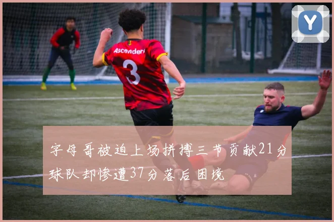 字母哥被迫上场拼搏三节贡献21分球队却惨遭37分落后困境