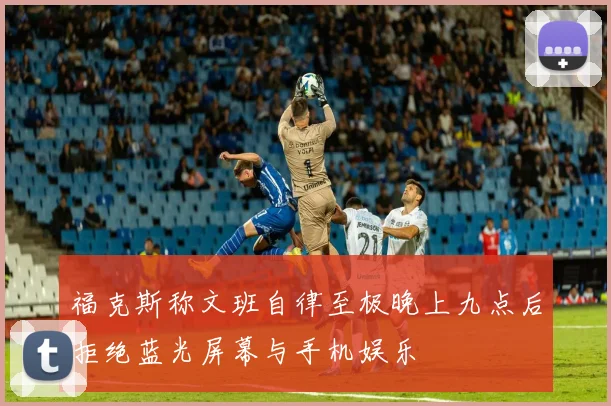 福克斯称文班自律至极晚上九点后拒绝蓝光屏幕与手机娱乐