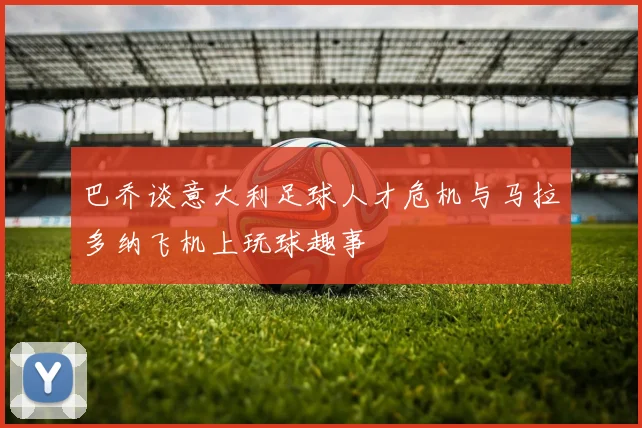 巴乔谈意大利足球人才危机与马拉多纳飞机上玩球趣事