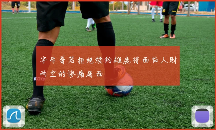 字母哥若拒绝续约雄鹿将面临人财两空的惨痛局面