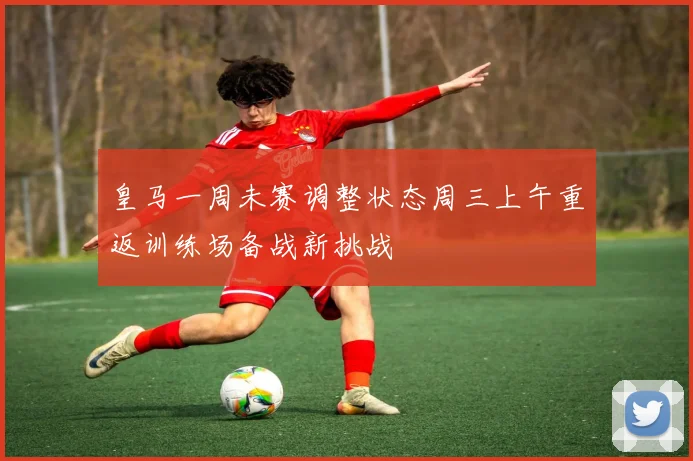 皇马一周未赛调整状态周三上午重返训练场备战新挑战