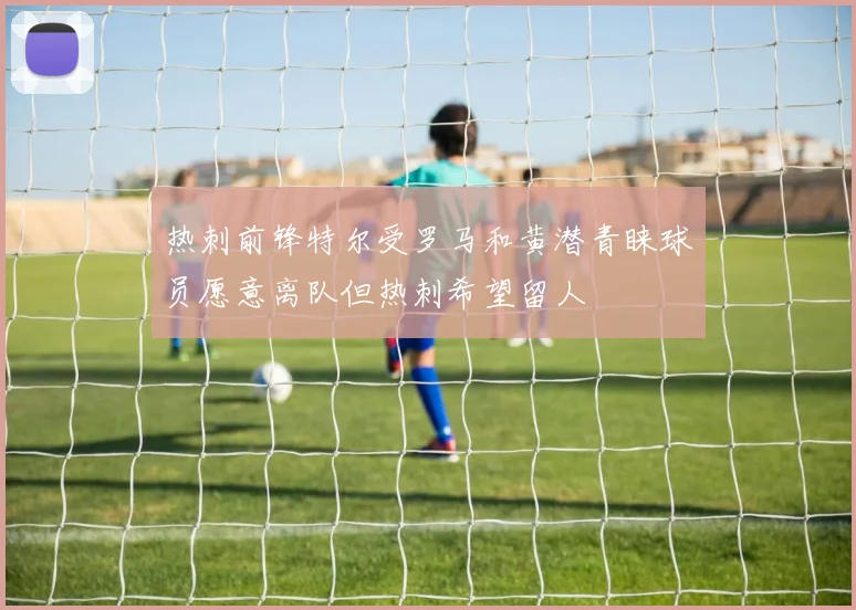热刺前锋特尔受罗马和黄潜青睐球员愿意离队但热刺希望留人