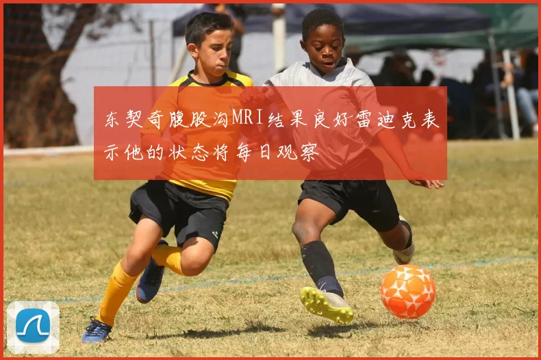 东契奇腹股沟MRI结果良好雷迪克表示他的状态将每日观察