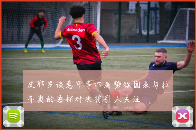 皮耶罗谈意甲争四局势称国米与拉齐奥的意杯对决将引人关注