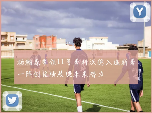 杨瀚森带领11号秀科沃德入选新秀一阵创佳绩展现未来潜力